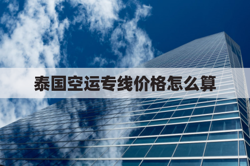 泰国空运专线价格怎么算(泰国空运到中国价格表)