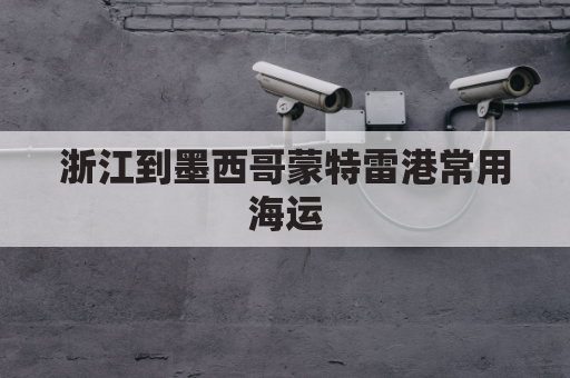 浙江到墨西哥蒙特雷港常用海运(浙江到墨西哥蒙特雷港常用海运航线)