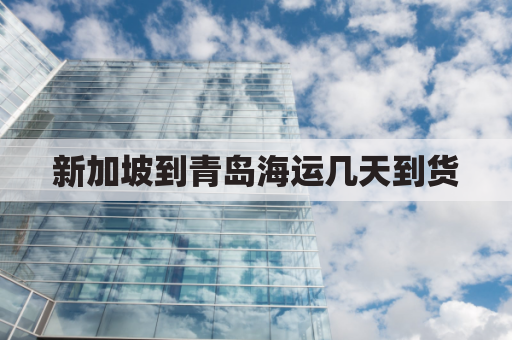 新加坡到青岛海运几天到货(新加坡到青岛多长时间)