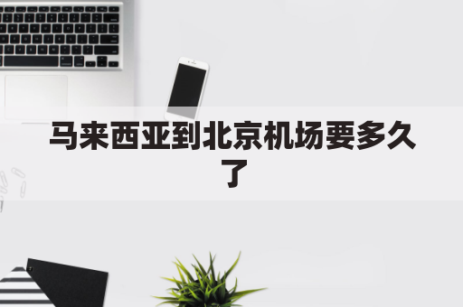 马来西亚到北京机场要多久了(马来西亚至北京)