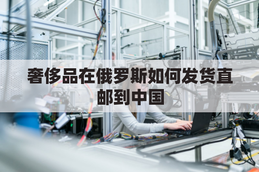 奢侈品在俄罗斯如何发货直邮到中国(俄罗斯奢侈品退税多少)