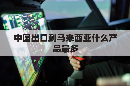 中国出口到马来西亚什么产品最多(中国出口到马来西亚家具多吗)