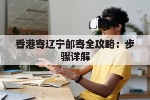 香港寄辽宁邮寄全攻略:步骤详解,安心邮寄