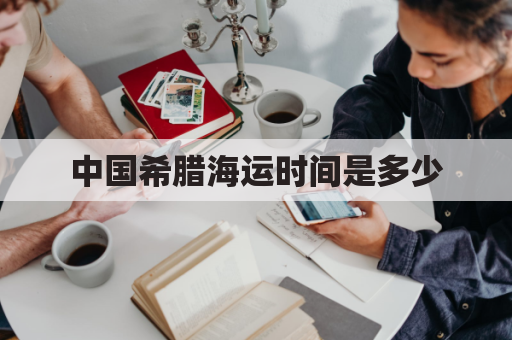 中国希腊海运时间是多少(中国希腊海运时间是多少小时)