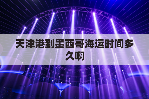 天津港到墨西哥海运时间多久啊(天津港到墨西哥 海运费)